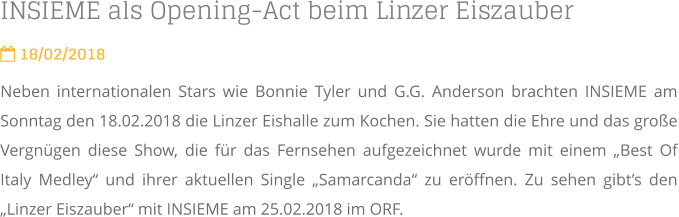 INSIEME als Opening-Act beim Linzer Eiszauber  18/02/2018 Neben internationalen Stars wie Bonnie Tyler und G.G. Anderson brachten INSIEME am Sonntag den 18.02.2018 die Linzer Eishalle zum Kochen. Sie hatten die Ehre und das große Vergnügen diese Show, die für das Fernsehen aufgezeichnet wurde mit einem „Best Of Italy Medley“ und ihrer aktuellen Single „Samarcanda“ zu eröffnen. Zu sehen gibt’s den „Linzer Eiszauber“ mit INSIEME am 25.02.2018 im ORF.