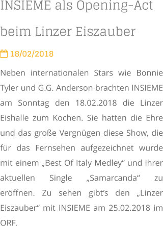 INSIEME als Opening-Act beim Linzer Eiszauber  18/02/2018 Neben internationalen Stars wie Bonnie Tyler und G.G. Anderson brachten INSIEME am Sonntag den 18.02.2018 die Linzer Eishalle zum Kochen. Sie hatten die Ehre und das große Vergnügen diese Show, die für das Fernsehen aufgezeichnet wurde mit einem „Best Of Italy Medley“ und ihrer aktuellen Single „Samarcanda“ zu eröffnen. Zu sehen gibt’s den „Linzer Eiszauber“ mit INSIEME am 25.02.2018 im ORF.
