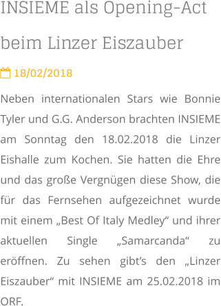 INSIEME als Opening-Act beim Linzer Eiszauber  18/02/2018 Neben internationalen Stars wie Bonnie Tyler und G.G. Anderson brachten INSIEME am Sonntag den 18.02.2018 die Linzer Eishalle zum Kochen. Sie hatten die Ehre und das große Vergnügen diese Show, die für das Fernsehen aufgezeichnet wurde mit einem „Best Of Italy Medley“ und ihrer aktuellen Single „Samarcanda“ zu eröffnen. Zu sehen gibt’s den „Linzer Eiszauber“ mit INSIEME am 25.02.2018 im ORF.